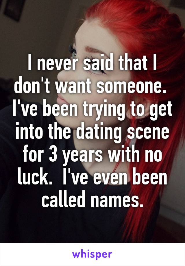 I never said that I don't want someone.  I've been trying to get into the dating scene for 3 years with no luck.  I've even been called names.