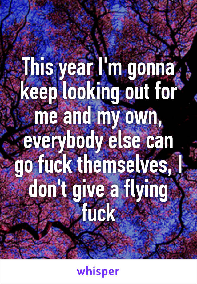 This year I'm gonna keep looking out for me and my own, everybody else can go fuck themselves, I don't give a flying fuck