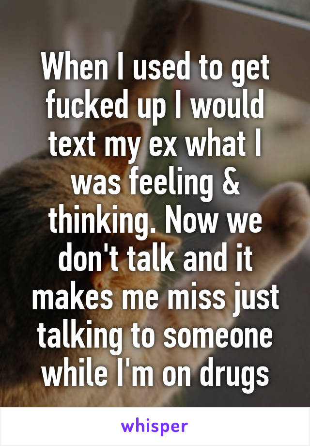 When I used to get fucked up I would text my ex what I was feeling & thinking. Now we don't talk and it makes me miss just talking to someone while I'm on drugs