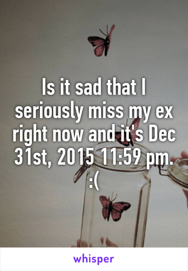 Is it sad that I seriously miss my ex right now and it's Dec 31st, 2015 11:59 pm. :(