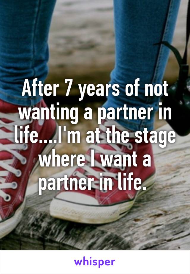 After 7 years of not wanting a partner in life....I'm at the stage where I want a partner in life. 