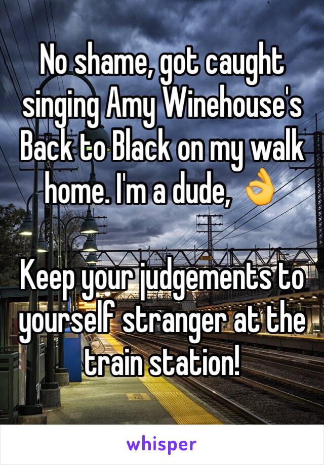 No shame, got caught singing Amy Winehouse's Back to Black on my walk home. I'm a dude, 👌 

Keep your judgements to yourself stranger at the train station!