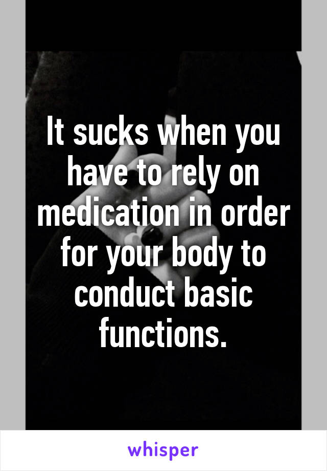 It sucks when you have to rely on medication in order for your body to conduct basic functions.