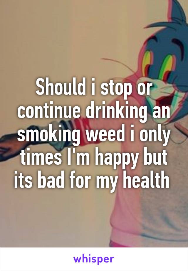 Should i stop or continue drinking an smoking weed i only times I'm happy but its bad for my health 