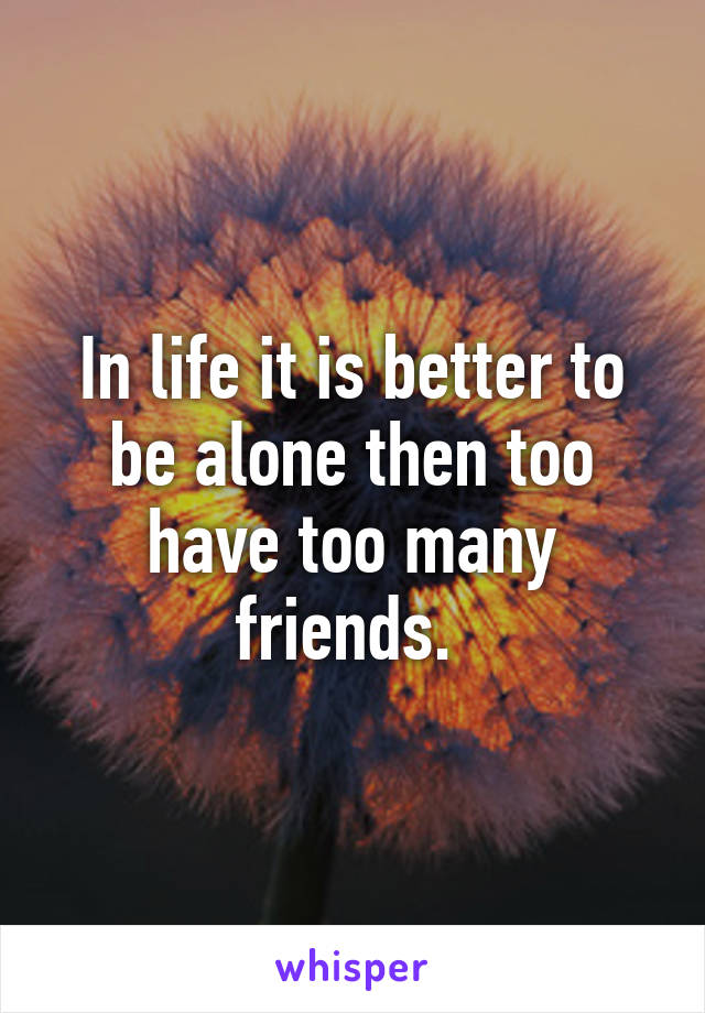 In life it is better to be alone then too have too many friends. 