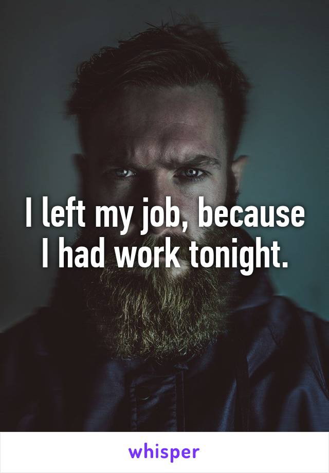 I left my job, because I had work tonight.