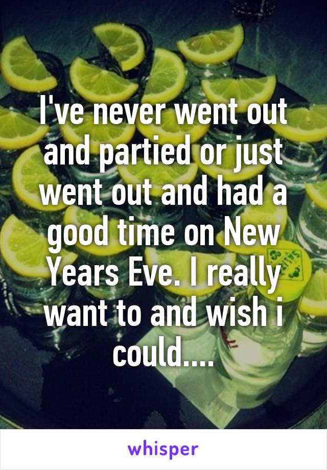 I've never went out and partied or just went out and had a good time on New Years Eve. I really want to and wish i could....