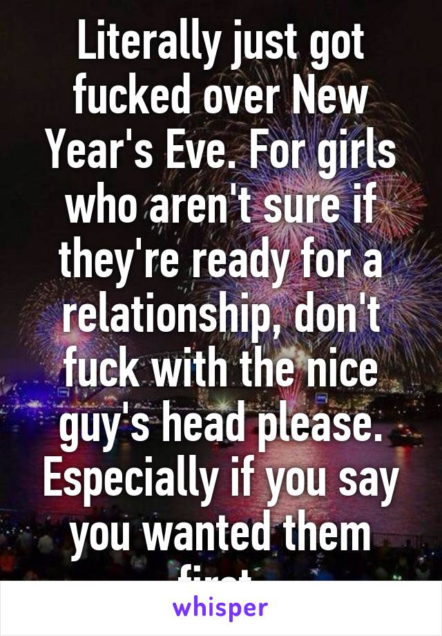 Literally just got fucked over New Year's Eve. For girls who aren't sure if they're ready for a relationship, don't fuck with the nice guy's head please. Especially if you say you wanted them first.