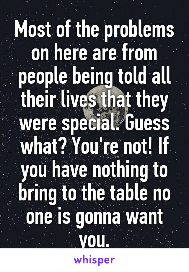 Most of the problems on here are from people being told all their lives that they were special. Guess what? You're not! If you have nothing to bring to the table no one is gonna want you.