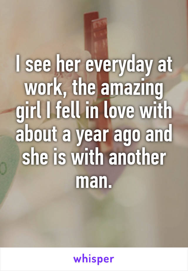 I see her everyday at work, the amazing girl I fell in love with about a year ago and she is with another man.
