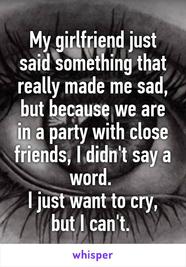 My girlfriend just said something that really made me sad, but because we are in a party with close friends, I didn't say a word. 
I just want to cry, but I can't. 