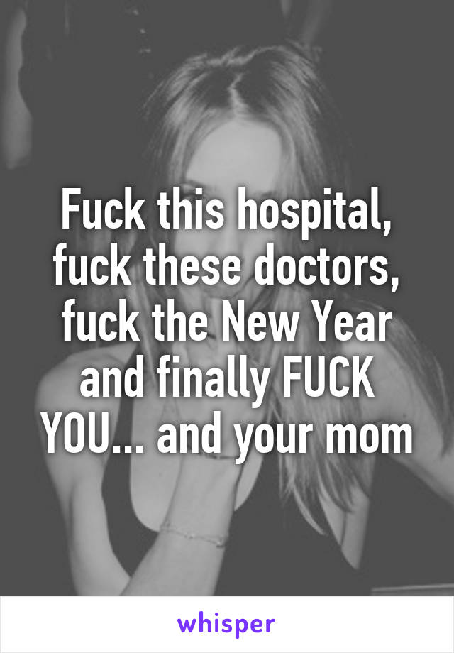 Fuck this hospital, fuck these doctors, fuck the New Year and finally FUCK YOU... and your mom