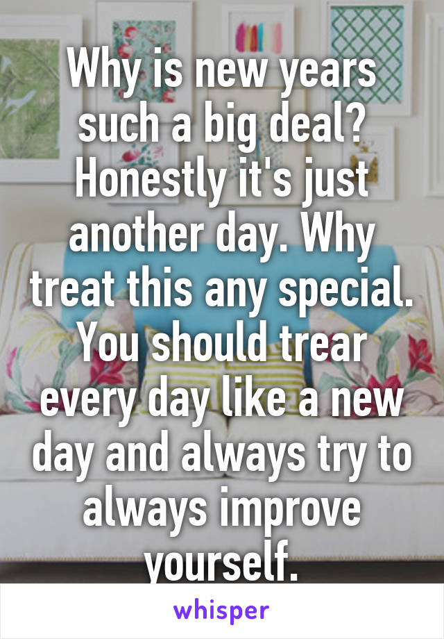 Why is new years such a big deal? Honestly it's just another day. Why treat this any special. You should trear every day like a new day and always try to always improve yourself.