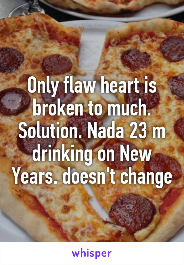 Only flaw heart is broken to much. Solution. Nada 23 m drinking on New Years. doesn't change