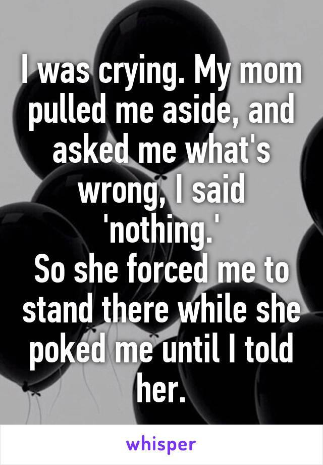 I was crying. My mom pulled me aside, and asked me what's wrong, I said 'nothing.'
So she forced me to stand there while she poked me until I told her.