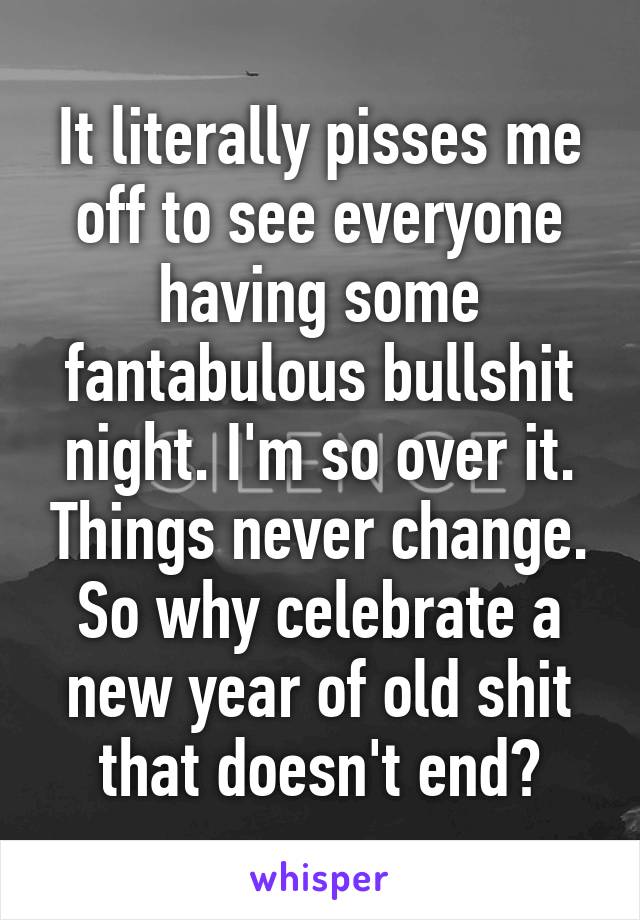 It literally pisses me off to see everyone having some fantabulous bullshit night. I'm so over it. Things never change. So why celebrate a new year of old shit that doesn't end?