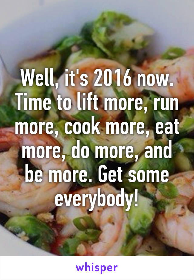 Well, it's 2016 now. Time to lift more, run more, cook more, eat more, do more, and be more. Get some everybody!