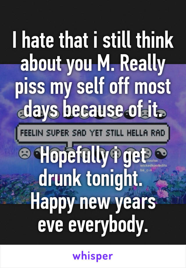 I hate that i still think about you M. Really piss my self off most days because of it.

Hopefully i get drunk tonight. 
Happy new years eve everybody.