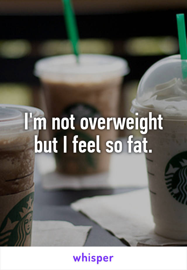 I'm not overweight but I feel so fat.