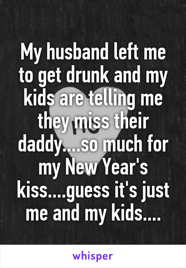 My husband left me to get drunk and my kids are telling me they miss their daddy....so much for my New Year's kiss....guess it's just me and my kids....