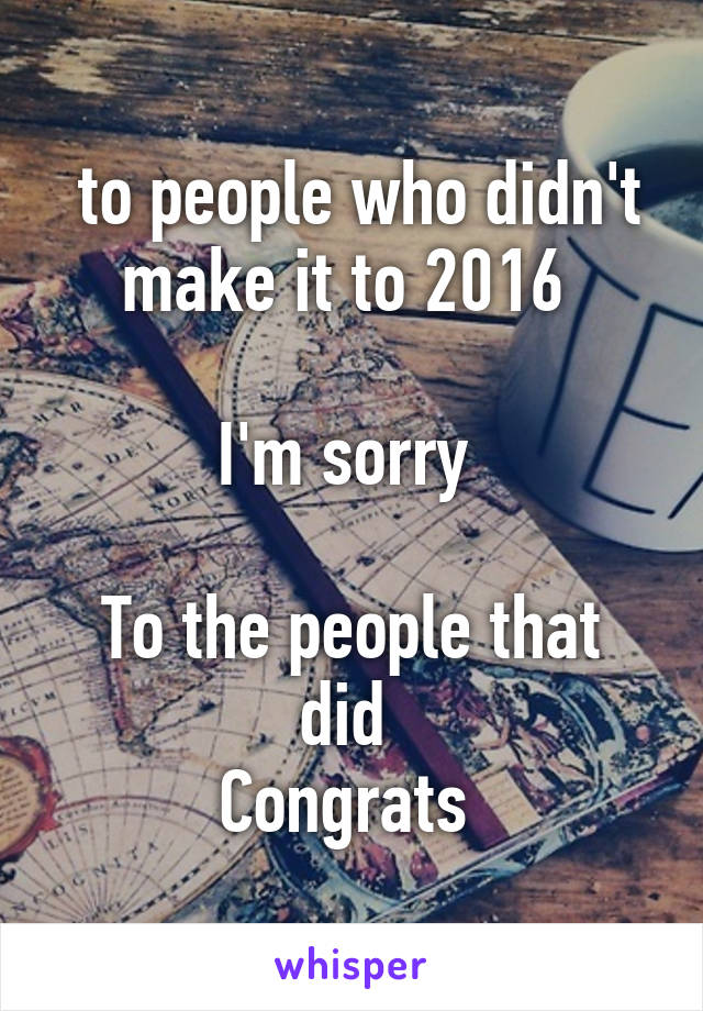  to people who didn't make it to 2016 

I'm sorry 

To the people that did 
Congrats 