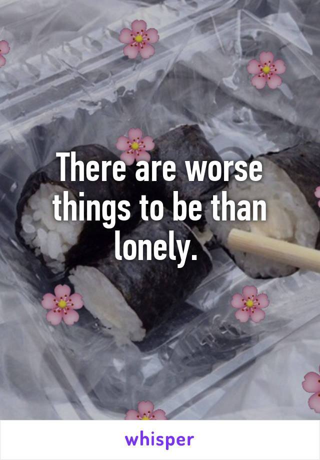 There are worse things to be than lonely. 
