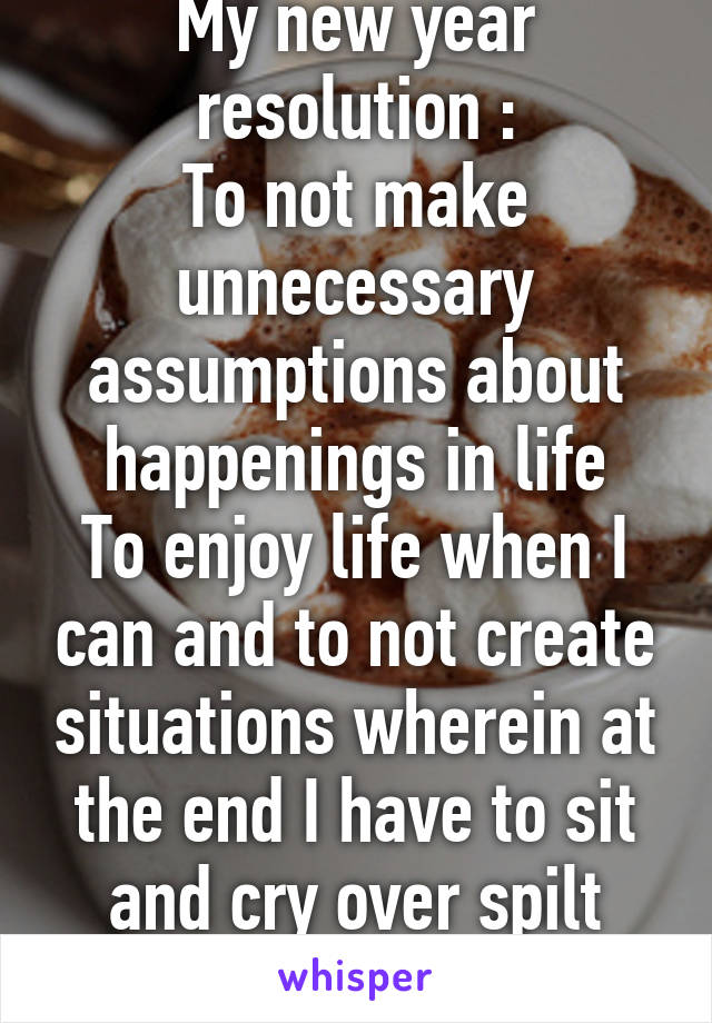 My new year resolution :
To not make unnecessary assumptions about happenings in life
To enjoy life when I can and to not create situations wherein at the end I have to sit and cry over spilt milk 