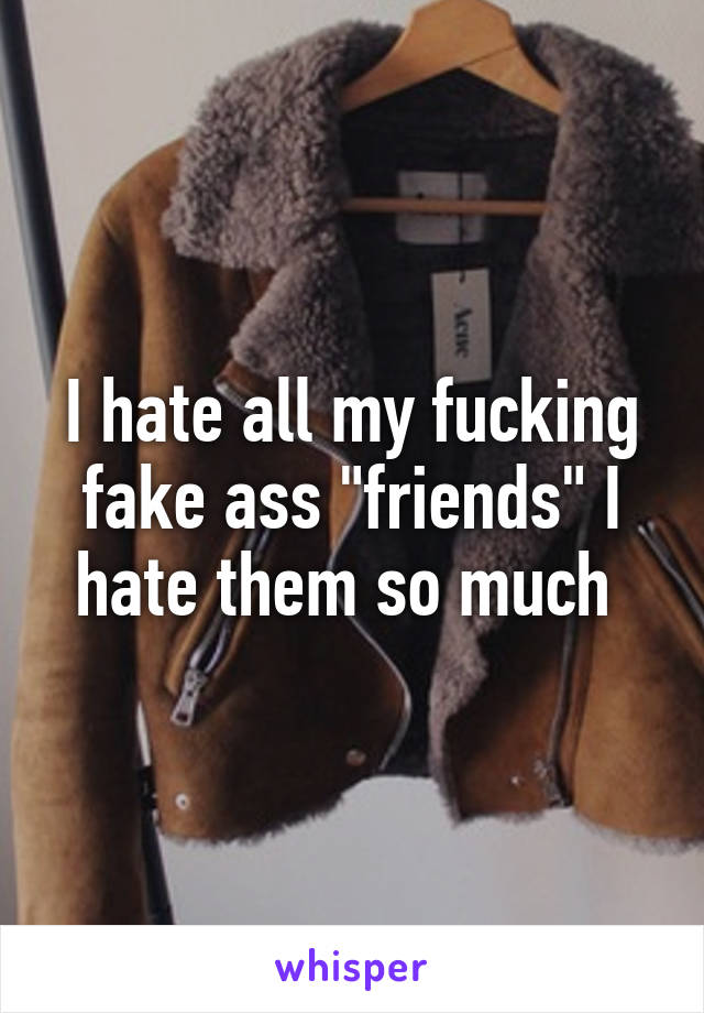 I hate all my fucking fake ass "friends" I hate them so much 