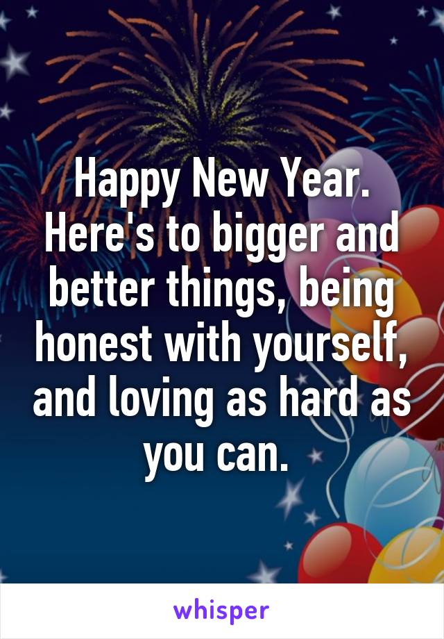 Happy New Year. Here's to bigger and better things, being honest with yourself, and loving as hard as you can. 