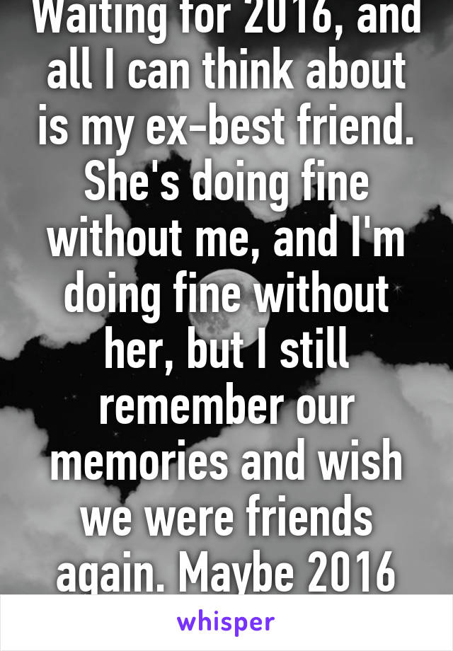 Waiting for 2016, and all I can think about is my ex-best friend. She's doing fine without me, and I'm doing fine without her, but I still remember our memories and wish we were friends again. Maybe 2016 can make it happen.