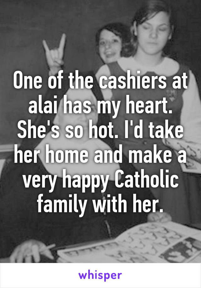 One of the cashiers at alai has my heart. She's so hot. I'd take her home and make a very happy Catholic family with her.