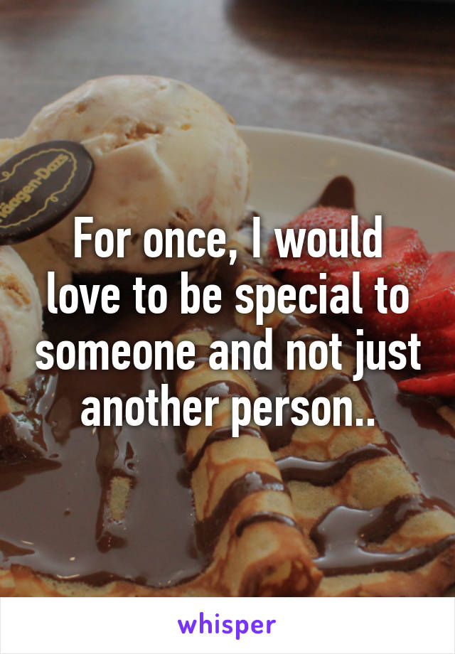 For once, I would love to be special to someone and not just another person..