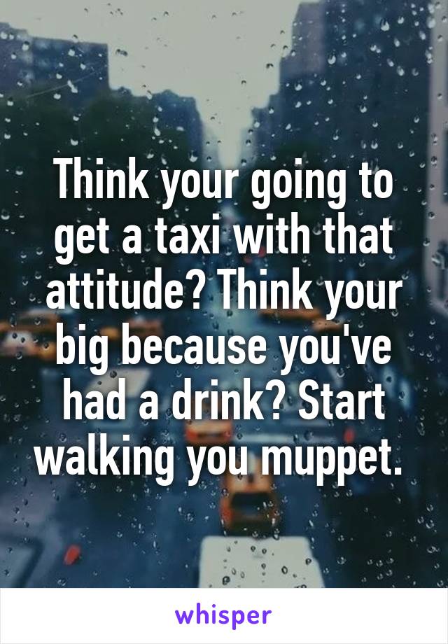 Think your going to get a taxi with that attitude? Think your big because you've had a drink? Start walking you muppet. 