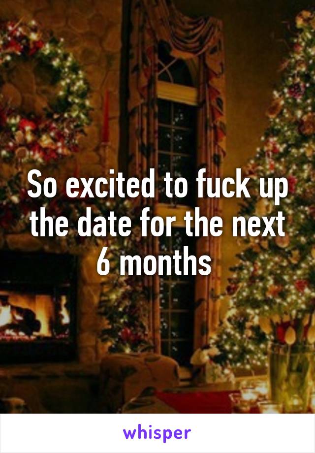 So excited to fuck up the date for the next 6 months 