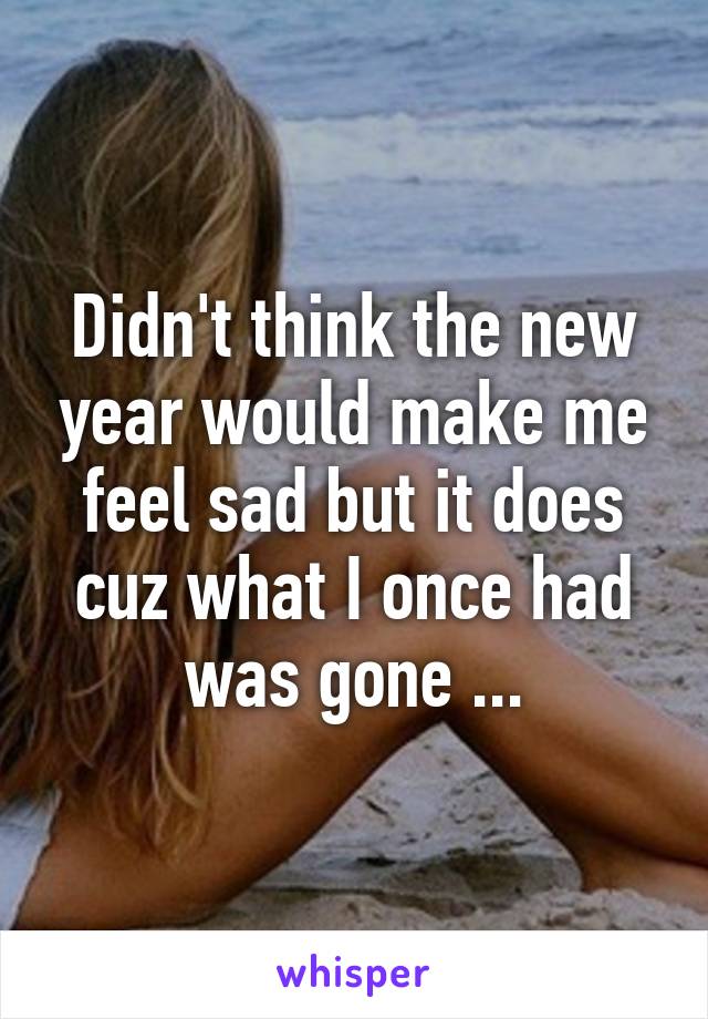 Didn't think the new year would make me feel sad but it does cuz what I once had was gone ...