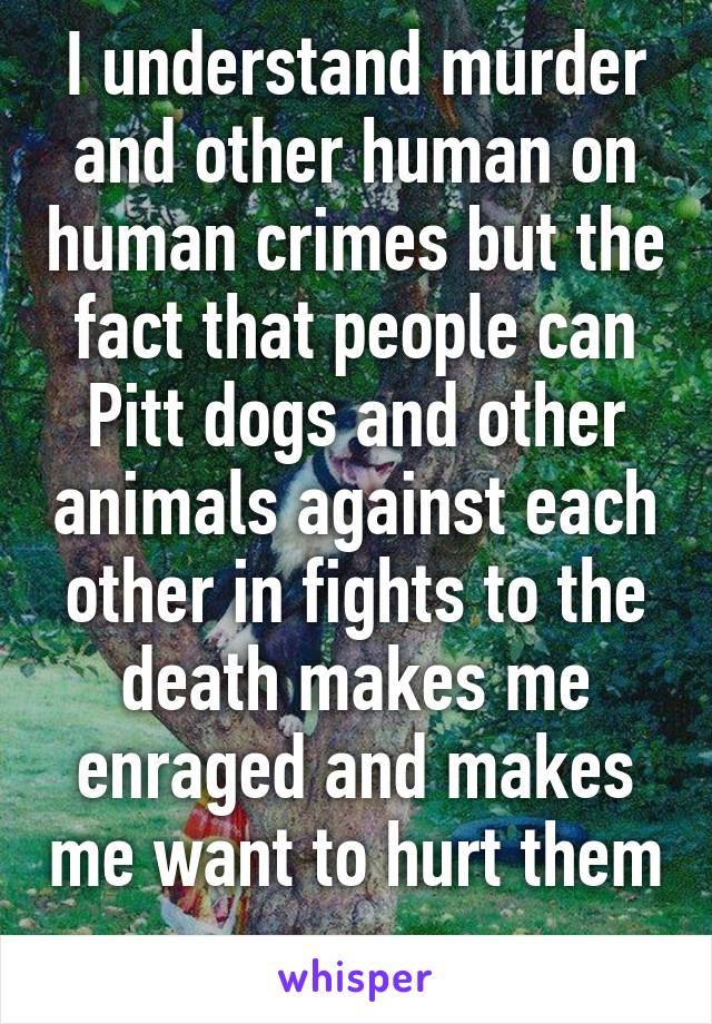 I understand murder and other human on human crimes but the fact that people can Pitt dogs and other animals against each other in fights to the death makes me enraged and makes me want to hurt them 