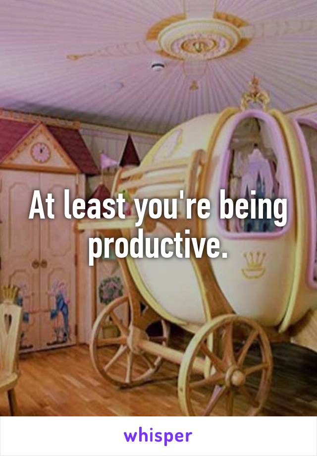 At least you're being productive.