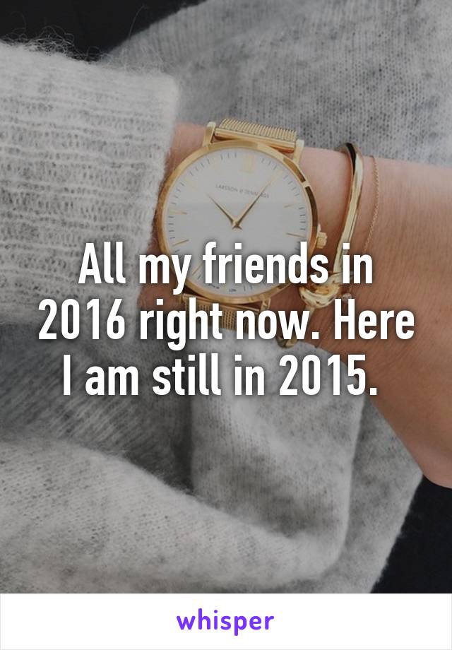 All my friends in 2016 right now. Here I am still in 2015. 