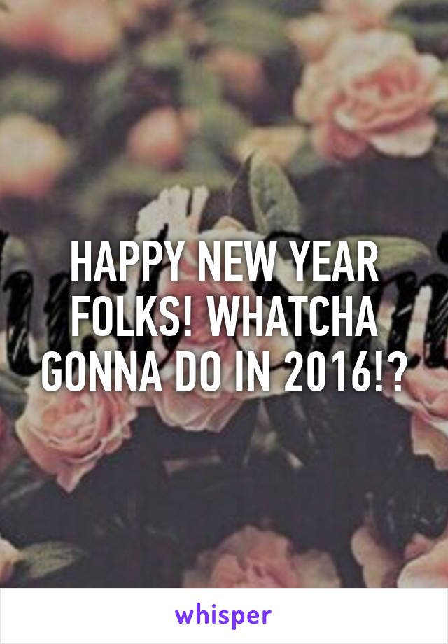 HAPPY NEW YEAR FOLKS! WHATCHA GONNA DO IN 2016!?