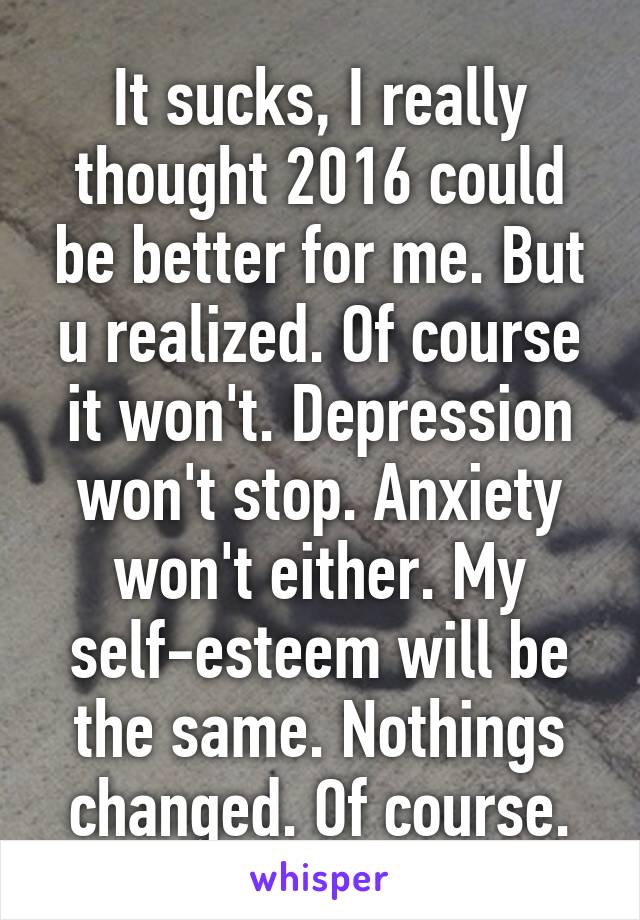 It sucks, I really thought 2016 could be better for me. But u realized. Of course it won't. Depression won't stop. Anxiety won't either. My self-esteem will be the same. Nothings changed. Of course.