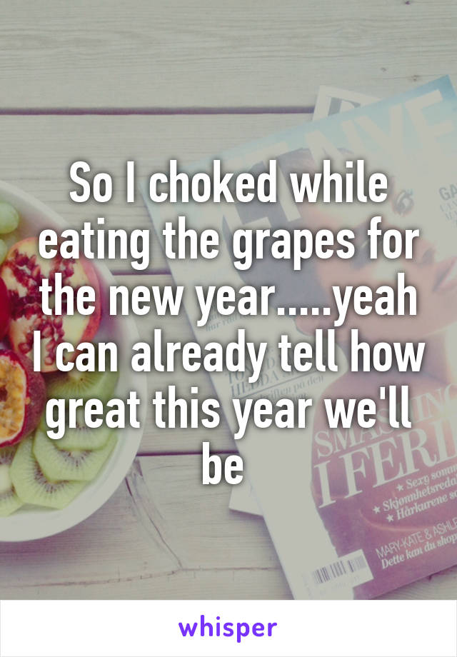 So I choked while eating the grapes for the new year.....yeah I can already tell how great this year we'll be 