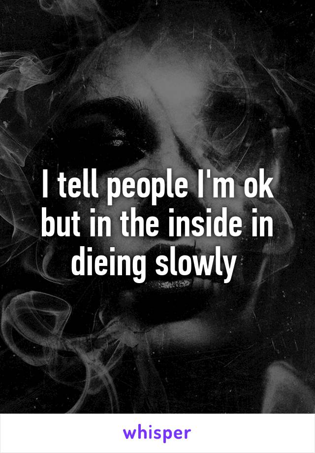 I tell people I'm ok but in the inside in dieing slowly 