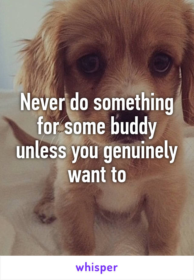 Never do something for some buddy unless you genuinely want to