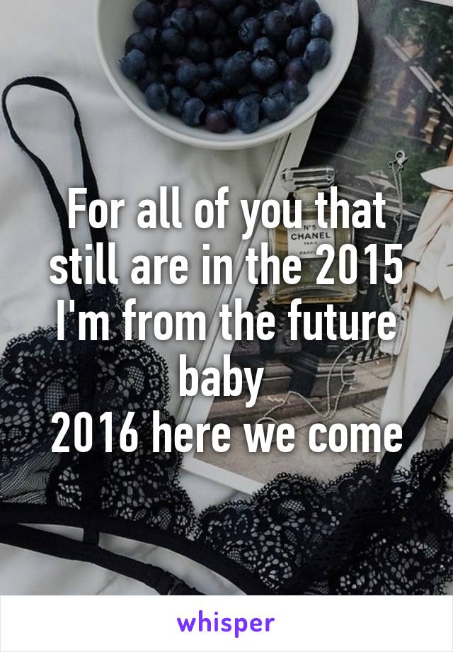 For all of you that still are in the 2015 I'm from the future baby 
2016 here we come