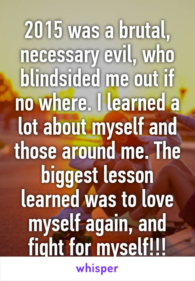 2015 was a brutal, necessary evil, who blindsided me out if no where. I learned a lot about myself and those around me. The biggest lesson learned was to love myself again, and fight for myself!!!