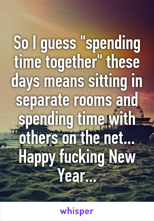 So I guess "spending time together" these days means sitting in separate rooms and spending time with others on the net...
Happy fucking New Year...