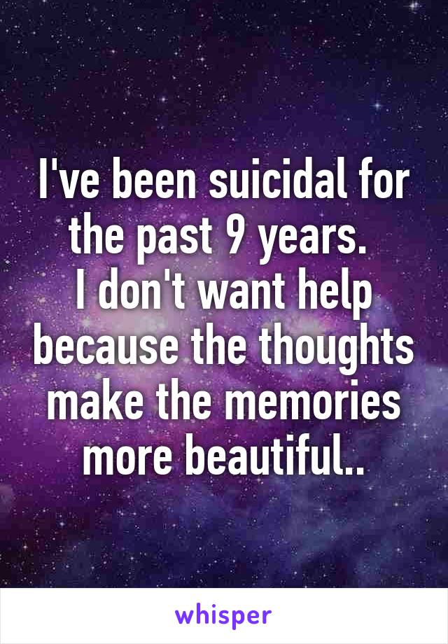 I've been suicidal for the past 9 years. 
I don't want help because the thoughts make the memories more beautiful..