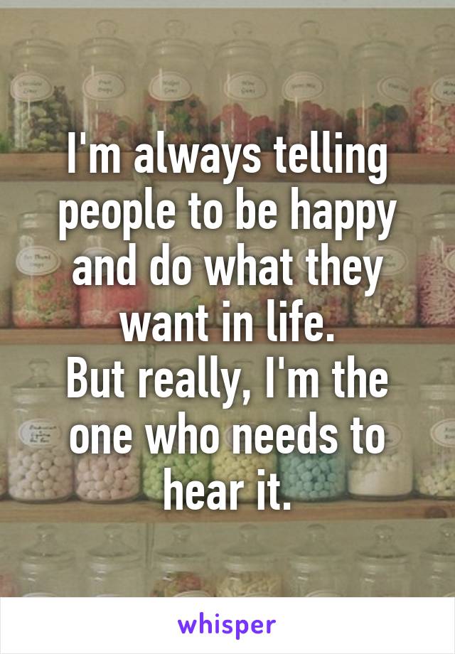 I'm always telling people to be happy and do what they want in life.
But really, I'm the one who needs to hear it.