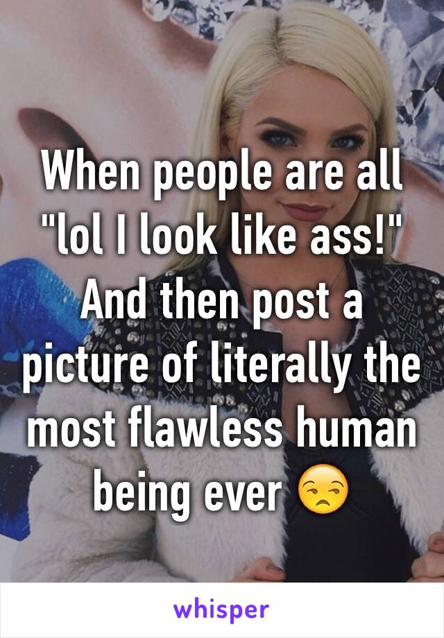 When people are all "lol I look like ass!" And then post a picture of literally the most flawless human being ever 😒