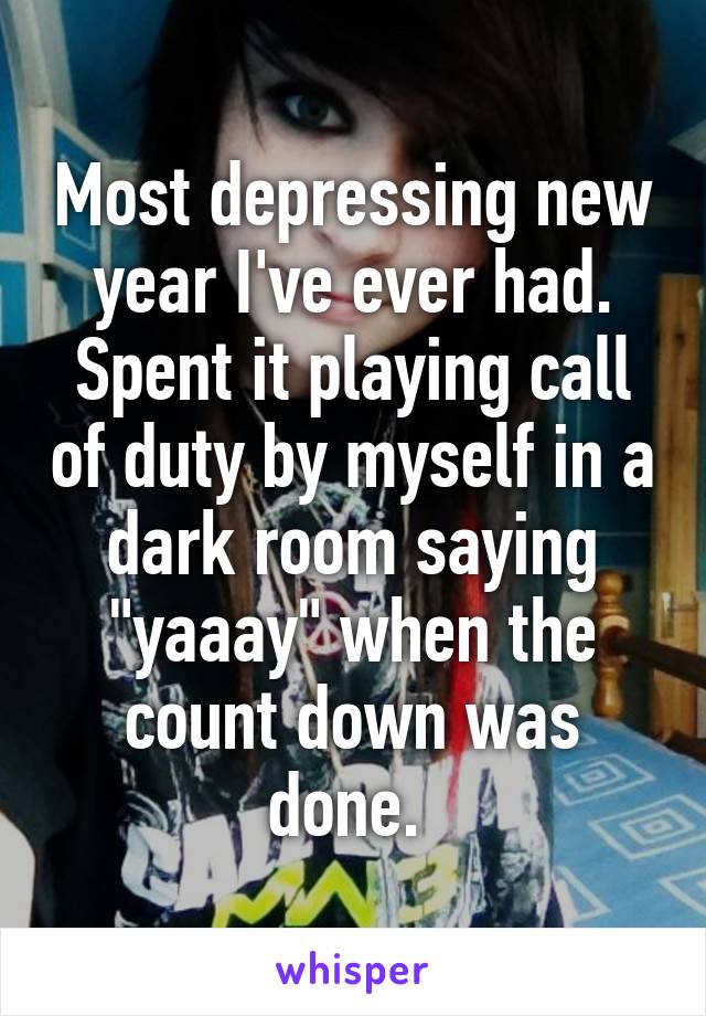 Most depressing new year I've ever had. Spent it playing call of duty by myself in a dark room saying "yaaay" when the count down was done. 